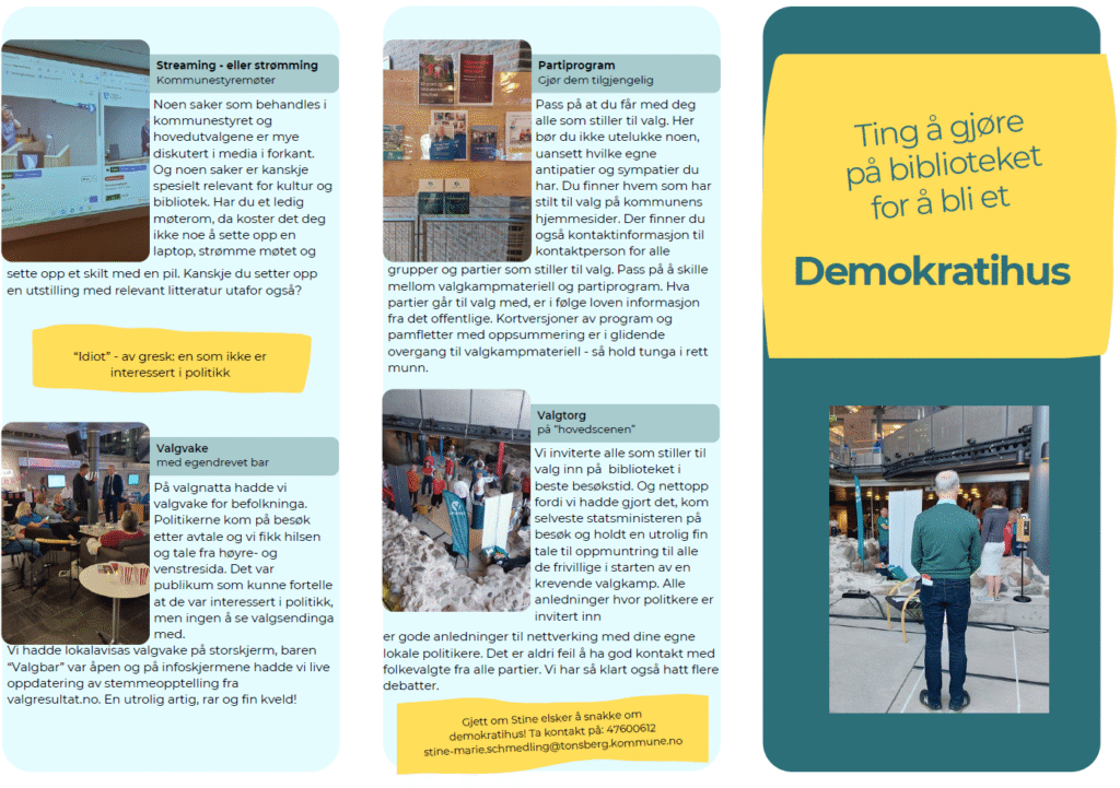 Detta är en bild av en broschyr. En text står till höger i bild: Ting å gjöre på biblioteket for å bli et Demokratihus. Allt är på norska. Under denna finns en bild på en man som ser ut över ett rum med parti-rollups. Överst till vänster står: Streaming eller strömma. Texten uppmanar till att streama möten från kommunen. Bilden visar en dator som strömmar ett politiskt möte. Övre bilden till höger visar en anslagstavla med olika partiprogram. texten uppmuntrar till att göra partiprogrammen tillgängliga. På bilden nere till vänster står Valvaka med en egen bar. Texten berättar att biblioteket hade valvaka på valnatten med storbildsskärm, att politiker kom på besök. Bilden visar människor som pratar vid bord. Till höger i broschyren finns en bild från ett valtorg, och texten berättar att det arrangerades ett valtorg på bibliotekets huvudscen som även statsministern besökte. Längst ner står att kontakt kan tas med stine-marie.schemdling@tonsberg.kommune.no